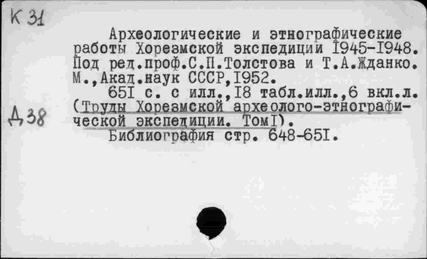 ﻿КЗІ
Дія
Археологические и этнографические работы Хорезмской экспедиции 1945-1948. Под ред.проф.С.II.Толстова и Т.А.Жданко. М.,Акад.наук СССР,1952.
651 с. с илл.,18 табл.илл.,6 вкл.л. (1рда Хорезмской археолого-этнографической экспедиции. Томі).
Библиография стр. 648-651.